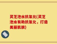 灵芝泡水抗氧化(灵芝泡水有助抗氧化，打造美丽肌肤)