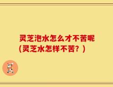 灵芝泡水怎么才不苦呢(灵芝水怎样不苦？)