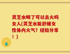 灵芝水喝了可以去火吗女人(灵芝水能舒缓女性体内火气？经验分享！)