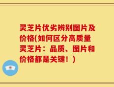 灵芝片优劣辨别图片及价格(如何区分高质量灵芝片：品质、图片和价格都是关键！)