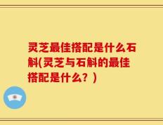 灵芝最佳搭配是什么石斛(灵芝与石斛的最佳搭配是什么？)
