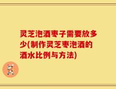 灵芝泡酒枣子需要放多少(制作灵芝枣泡酒的酒水比例与方法)