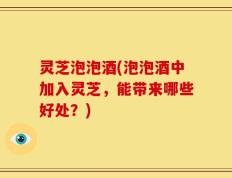 灵芝泡泡酒(泡泡酒中加入灵芝，能带来哪些好处？)