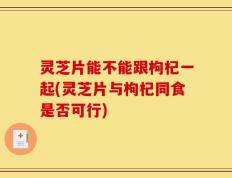 灵芝片能不能跟枸杞一起(灵芝片与枸杞同食是否可行)