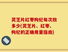 灵芝片红枣枸杞每次放多少(灵芝片、红枣、枸杞的正确用量指南)