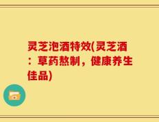 灵芝泡酒特效(灵芝酒：草药熬制，健康养生佳品)