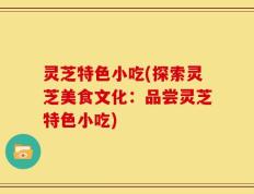 灵芝特色小吃(探索灵芝美食文化：品尝灵芝特色小吃)