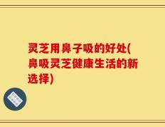 灵芝用鼻子吸的好处(鼻吸灵芝健康生活的新选择)