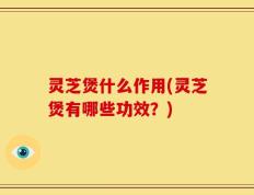 灵芝煲什么作用(灵芝煲有哪些功效？)