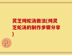 灵芝炖蛇汤做法(炖灵芝蛇汤的制作步骤分享)