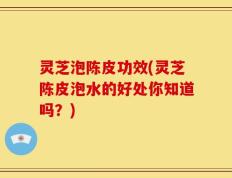 灵芝泡陈皮功效(灵芝陈皮泡水的好处你知道吗？)