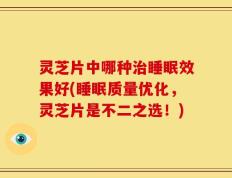 灵芝片中哪种治睡眠效果好(睡眠质量优化，灵芝片是不二之选！)