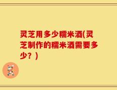 灵芝用多少糯米酒(灵芝制作的糯米酒需要多少？)