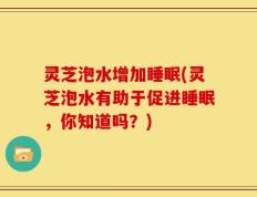 灵芝泡水增加睡眠(灵芝泡水有助于促进睡眠，你知道吗？)