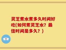 灵芝煮水煮多久时间好吃(如何煮灵芝水？最佳时间是多久？)