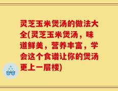 灵芝玉米煲汤的做法大全(灵芝玉米煲汤，味道鲜美，营养丰富，学会这个食谱让你的煲汤更上一层楼)