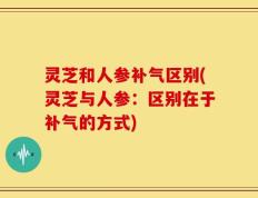 灵芝和人参补气区别(灵芝与人参：区别在于补气的方式)