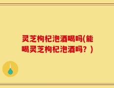 灵芝枸杞泡酒喝吗(能喝灵芝枸杞泡酒吗？)