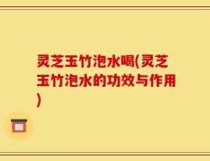 灵芝玉竹泡水喝(灵芝玉竹泡水的功效与作用)
