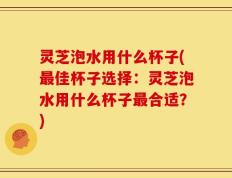 灵芝泡水用什么杯子(最佳杯子选择：灵芝泡水用什么杯子最合适？)