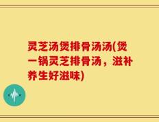 灵芝汤煲排骨汤汤(煲一锅灵芝排骨汤，滋补养生好滋味)