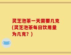 灵芝泡茶一天需要几克(灵芝泡茶每日饮用量为几克？)