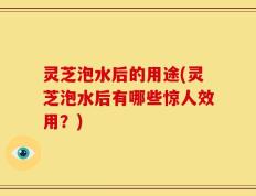 灵芝泡水后的用途(灵芝泡水后有哪些惊人效用？)