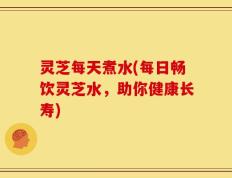 灵芝每天煮水(每日畅饮灵芝水，助你健康长寿)