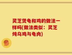 灵芝煲龟和鸡的做法一样吗(做法类似：灵芝炖乌鸡与龟肉)