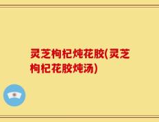 灵芝枸杞炖花胶(灵芝枸杞花胶炖汤)