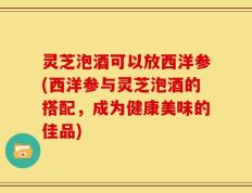 灵芝泡酒可以放西洋参(西洋参与灵芝泡酒的搭配，成为健康美味的佳品)
