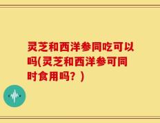 灵芝和西洋参同吃可以吗(灵芝和西洋参可同时食用吗？)