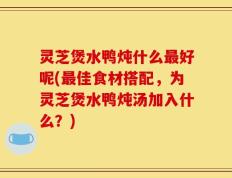 灵芝煲水鸭炖什么最好呢(最佳食材搭配，为灵芝煲水鸭炖汤加入什么？)
