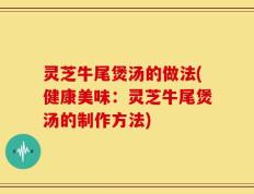 灵芝牛尾煲汤的做法(健康美味：灵芝牛尾煲汤的制作方法)