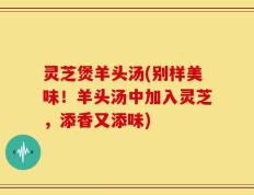 灵芝煲羊头汤(别样美味！羊头汤中加入灵芝，添香又添味)