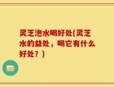 灵芝泡水喝好处(灵芝水的益处，喝它有什么好处？)