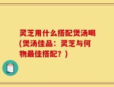 灵芝用什么搭配煲汤喝(煲汤佳品：灵芝与何物最佳搭配？)