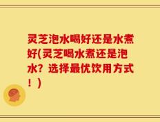 灵芝泡水喝好还是水煮好(灵芝喝水煮还是泡水？选择最优饮用方式！)