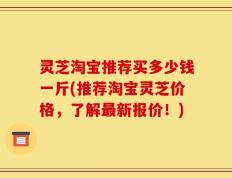 灵芝淘宝推荐买多少钱一斤(推荐淘宝灵芝价格，了解最新报价！)