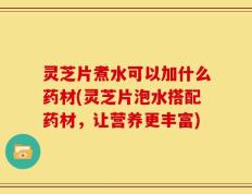 灵芝片煮水可以加什么药材(灵芝片泡水搭配药材，让营养更丰富)