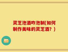 灵芝泡酒咋泡制(如何制作美味的灵芝酒？)