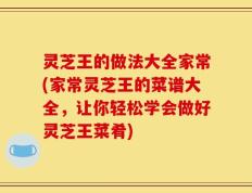 灵芝王的做法大全家常(家常灵芝王的菜谱大全，让你轻松学会做好灵芝王菜肴)