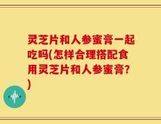 灵芝片和人参蜜膏一起吃吗(怎样合理搭配食用灵芝片和人参蜜膏？)