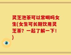 灵芝泡茶可以常喝吗女生(女生可长期饮用灵芝茶？一起了解一下！)