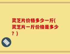 灵芝片价格多少一斤(灵芝片一斤价格是多少？)