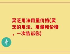 灵芝用法用量价格(灵芝的用法、用量和价格，一次告诉你)