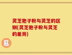 灵芝狍子粉与灵芝的区别(灵芝狍子粉与灵芝的差异)
