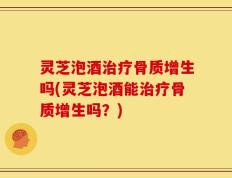 灵芝泡酒治疗骨质增生吗(灵芝泡酒能治疗骨质增生吗？)