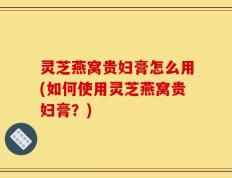 灵芝燕窝贵妇膏怎么用(如何使用灵芝燕窝贵妇膏？)