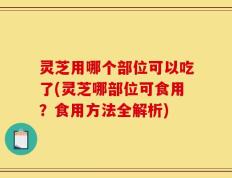 灵芝用哪个部位可以吃了(灵芝哪部位可食用？食用方法全解析)